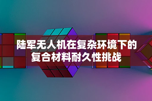 陆军无人机在复杂环境下的复合材料耐久性挑战