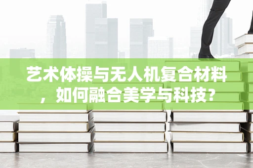 艺术体操与无人机复合材料，如何融合美学与科技？