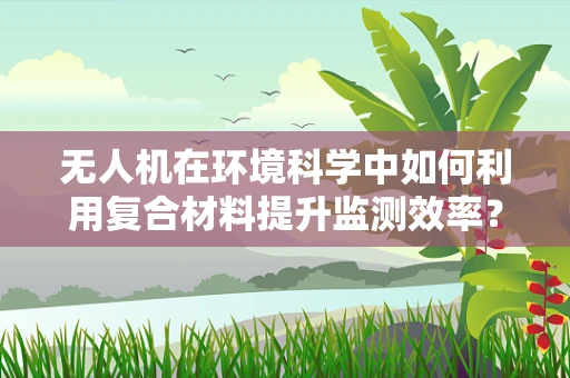无人机在环境科学中如何利用复合材料提升监测效率？