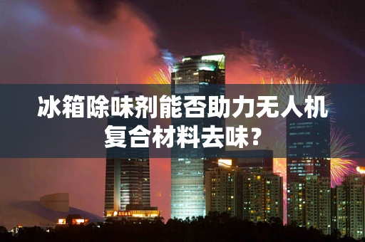 冰箱除味剂能否助力无人机复合材料去味？