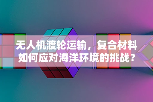 无人机渡轮运输，复合材料如何应对海洋环境的挑战？