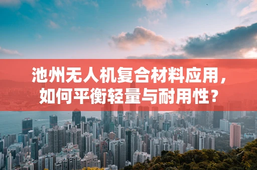 池州无人机复合材料应用，如何平衡轻量与耐用性？