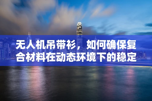 无人机吊带衫，如何确保复合材料在动态环境下的稳定与安全？