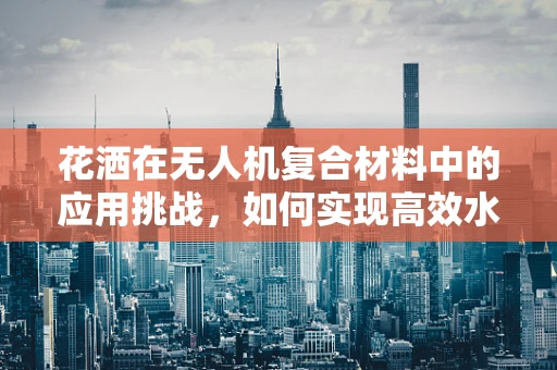 花洒在无人机复合材料中的应用挑战，如何实现高效水雾喷洒？