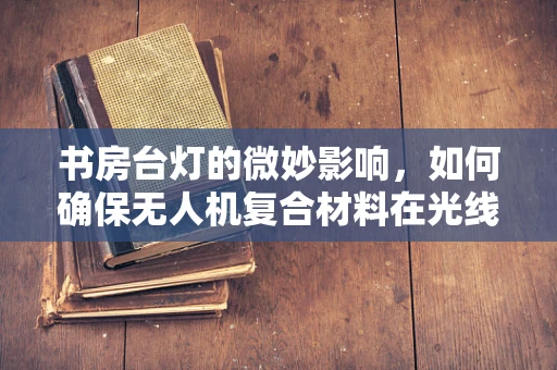 书房台灯的微妙影响，如何确保无人机复合材料在光线下的稳定性能？