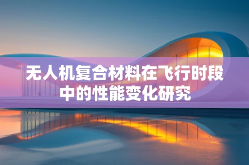 无人机复合材料在飞行时段中的性能变化研究