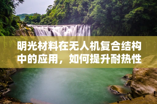 明光材料在无人机复合结构中的应用，如何提升耐热性与透明度？