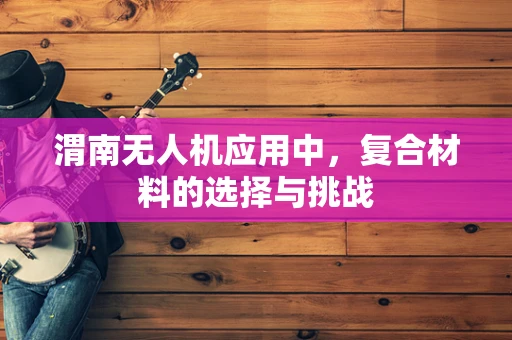 渭南无人机应用中，复合材料的选择与挑战