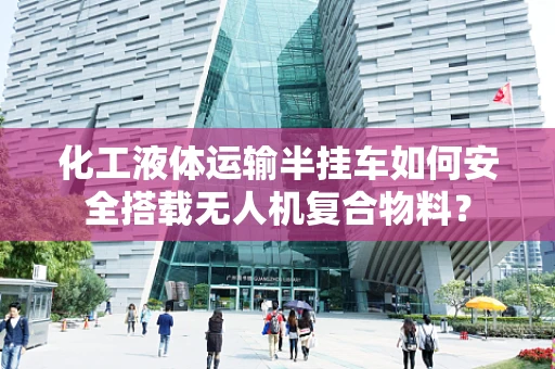 化工液体运输半挂车如何安全搭载无人机复合物料？