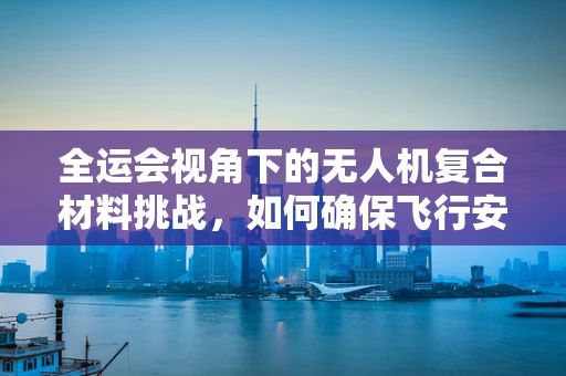 全运会视角下的无人机复合材料挑战，如何确保飞行安全与轻量化？