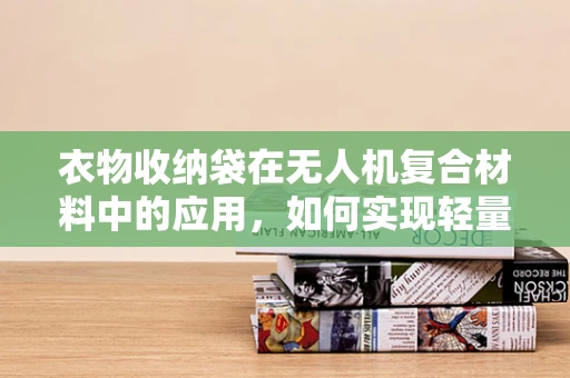 衣物收纳袋在无人机复合材料中的应用，如何实现轻量化与耐用性的完美平衡？