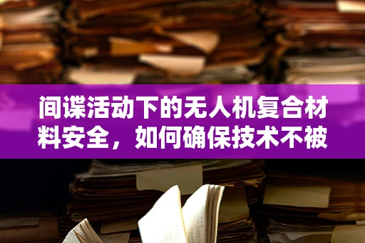 间谍活动下的无人机复合材料安全，如何确保技术不被滥用？