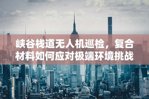 峡谷栈道无人机巡检，复合材料如何应对极端环境挑战？