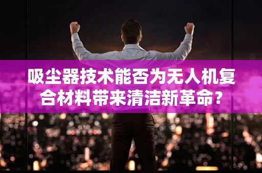 吸尘器技术能否为无人机复合材料带来清洁新革命？