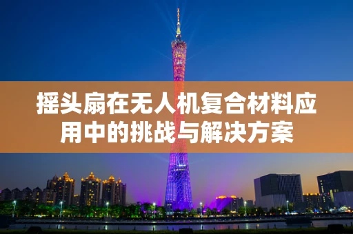 摇头扇在无人机复合材料应用中的挑战与解决方案
