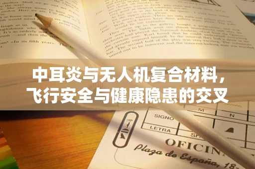 中耳炎与无人机复合材料，飞行安全与健康隐患的交叉点