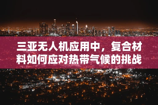 三亚无人机应用中，复合材料如何应对热带气候的挑战？