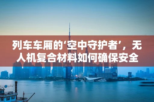 列车车厢的‘空中守护者’，无人机复合材料如何确保安全穿越？