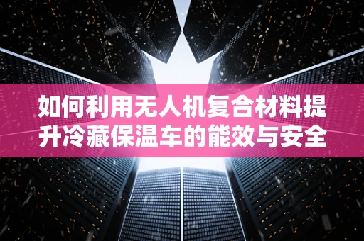如何利用无人机复合材料提升冷藏保温车的能效与安全性？