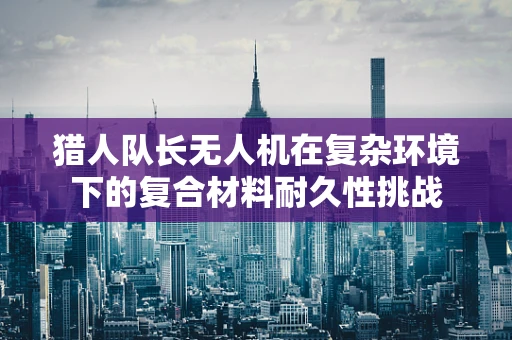 猎人队长无人机在复杂环境下的复合材料耐久性挑战
