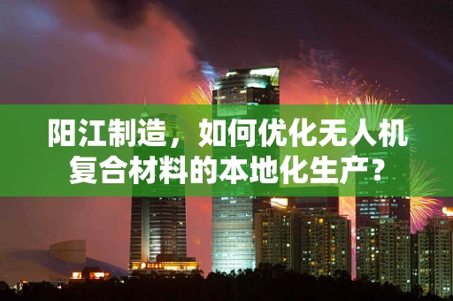 阳江制造，如何优化无人机复合材料的本地化生产？