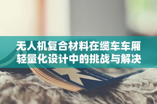 无人机复合材料在缆车车厢轻量化设计中的挑战与解决方案