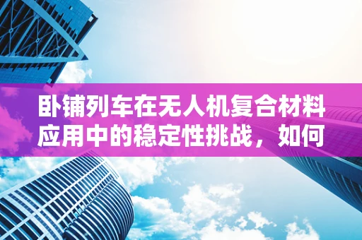 卧铺列车在无人机复合材料应用中的稳定性挑战，如何确保长途飞行的安全？