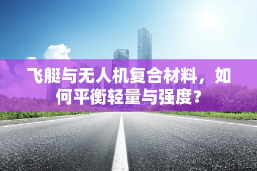 飞艇与无人机复合材料，如何平衡轻量与强度？