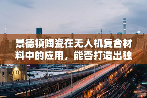 景德镇陶瓷在无人机复合材料中的应用，能否打造出独一无二的‘瓷之翼’？