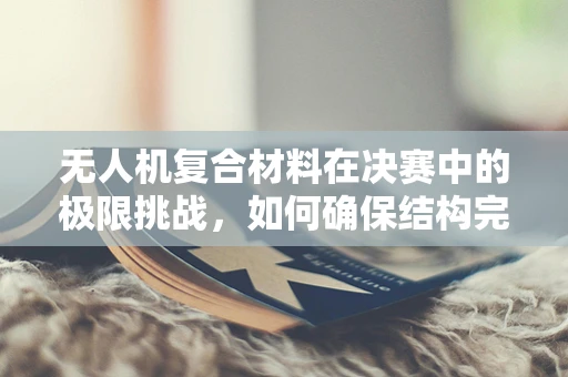 无人机复合材料在决赛中的极限挑战，如何确保结构完整与性能稳定？