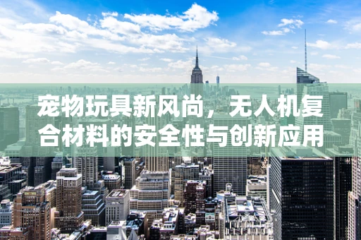 宠物玩具新风尚，无人机复合材料的安全性与创新应用