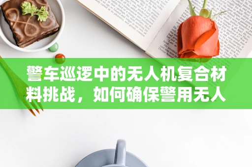 警车巡逻中的无人机复合材料挑战，如何确保警用无人机的耐用与安全？