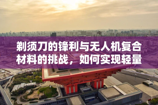 剃须刀的锋利与无人机复合材料的挑战，如何实现轻量化与耐久性的完美平衡？