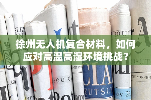 徐州无人机复合材料，如何应对高温高湿环境挑战？