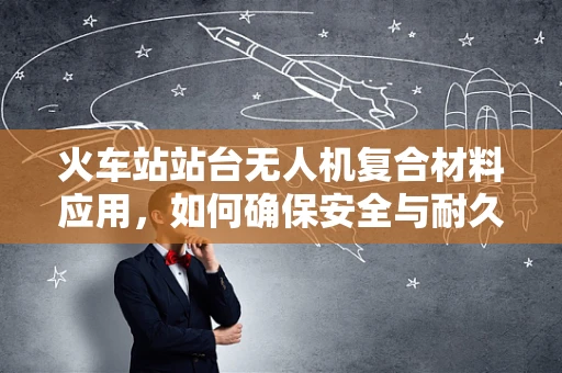 火车站站台无人机复合材料应用，如何确保安全与耐久？