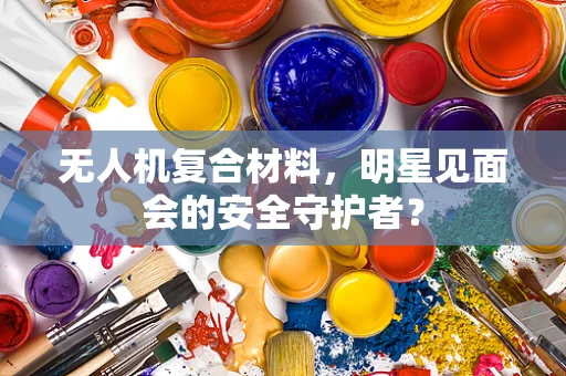 无人机复合材料，明星见面会的安全守护者？