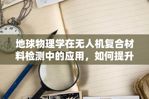 地球物理学在无人机复合材料检测中的应用，如何提升飞行器结构安全？