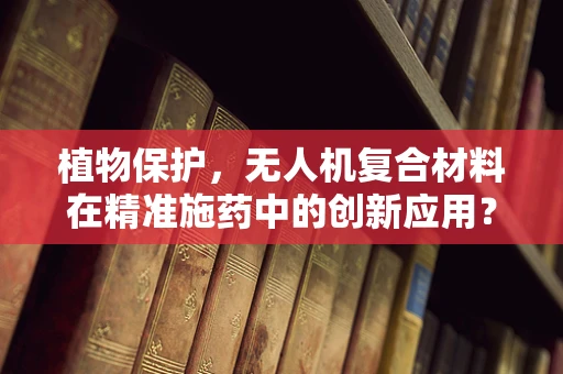 植物保护，无人机复合材料在精准施药中的创新应用？