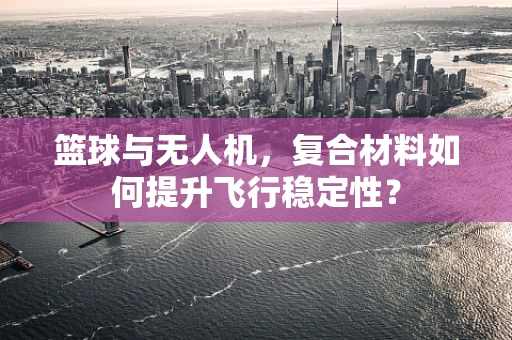 篮球与无人机，复合材料如何提升飞行稳定性？
