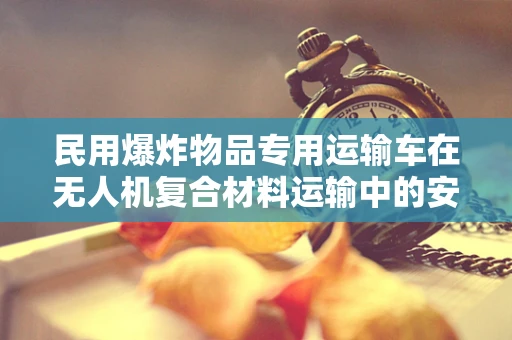 民用爆炸物品专用运输车在无人机复合材料运输中的安全挑战与对策