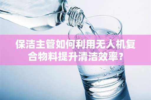 保洁主管如何利用无人机复合物料提升清洁效率？