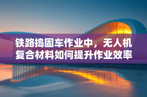 铁路捣固车作业中，无人机复合材料如何提升作业效率与安全性？