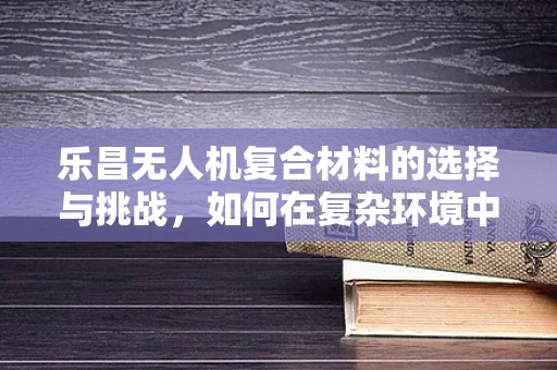 乐昌无人机复合材料的选择与挑战，如何在复杂环境中确保飞行安全？