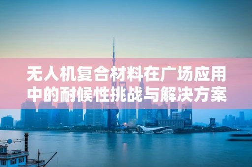 无人机复合材料在广场应用中的耐候性挑战与解决方案