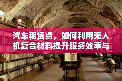 汽车租赁点，如何利用无人机复合材料提升服务效率与安全性？