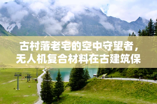 古村落老宅的空中守望者，无人机复合材料在古建筑保护中的应用挑战