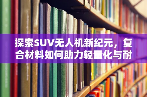 探索SUV无人机新纪元，复合材料如何助力轻量化与耐用性双赢？