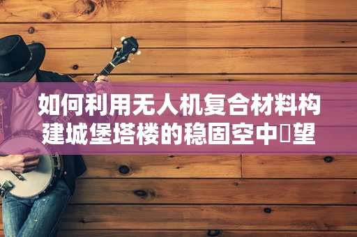 如何利用无人机复合材料构建城堡塔楼的稳固空中瞭望台？