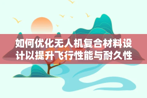 如何优化无人机复合材料设计以提升飞行性能与耐久性？