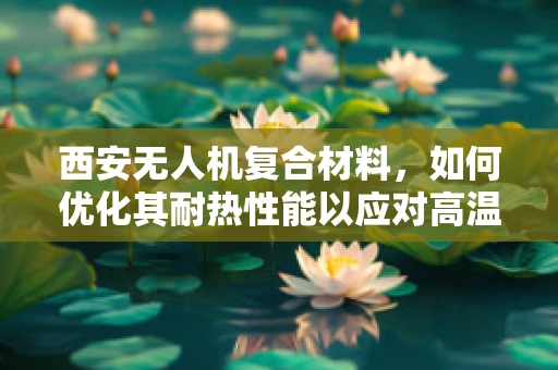 西安无人机复合材料，如何优化其耐热性能以应对高温环境？